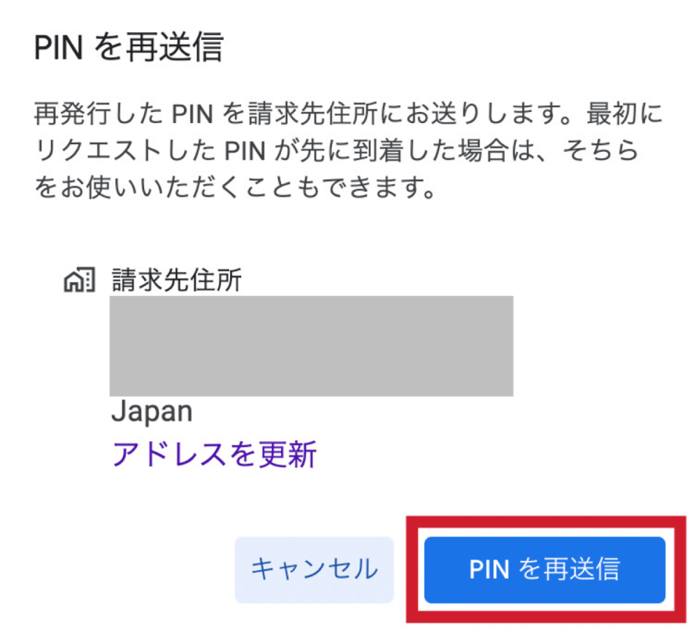 PINを再送信
再発行したPINを請求先住所にお送りします。最初にリクエストしたPINが先に到着した場合は、そちらをお使いいただくこともできます。
請求先住所
キャンセル
PINを再送信
