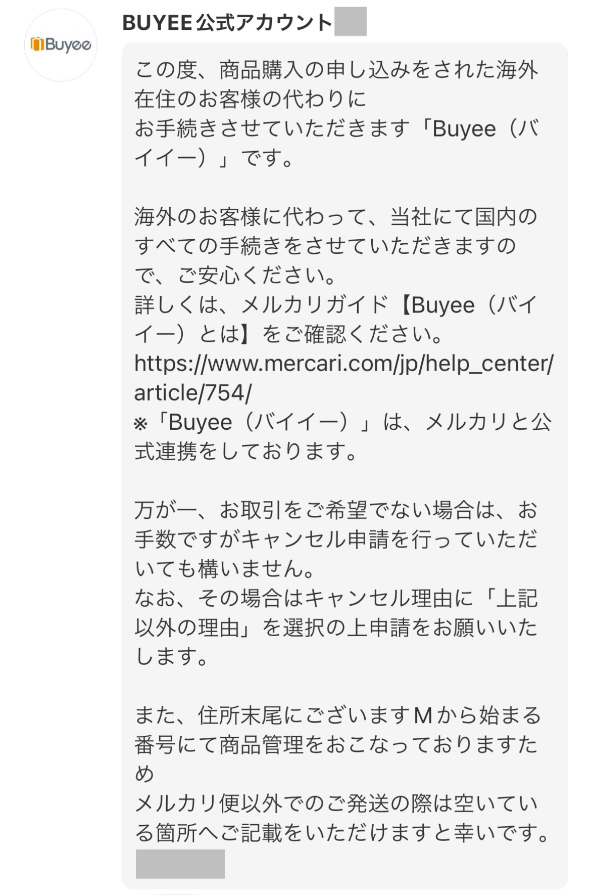 BUYEE公式アカウント
この度、商品購入の申し込みをされた海外在住のお客様の代わりにお手続きさせていただきます「Buyee（バイイー）」です。

海外のお客様に代わって、当社にて国内のすべての手続きをさせていただきますので、ご安心ください。
詳しくは、メルカリガイド【Buyee（バイイー）とは】をご確認ください。
https://www.mercari.com/jp/help_center/article/754/
※「Buyee（バイイー）」は、メルカリと公式連携をしております。

万が一、お取引をご希望でない場合は、お手数ですがキャンセル申請を行っていただいても構いません。
なお、その場合はキャンセル理由に「上記以外の理由」を選択の上申請をお願いいたします。

また、住所末尾にございますMから始まる番号にて商品管理をおこなっておりますためメルカリ便以外での後発送の際は空いている箇所へご記載をいただけますと幸いです。