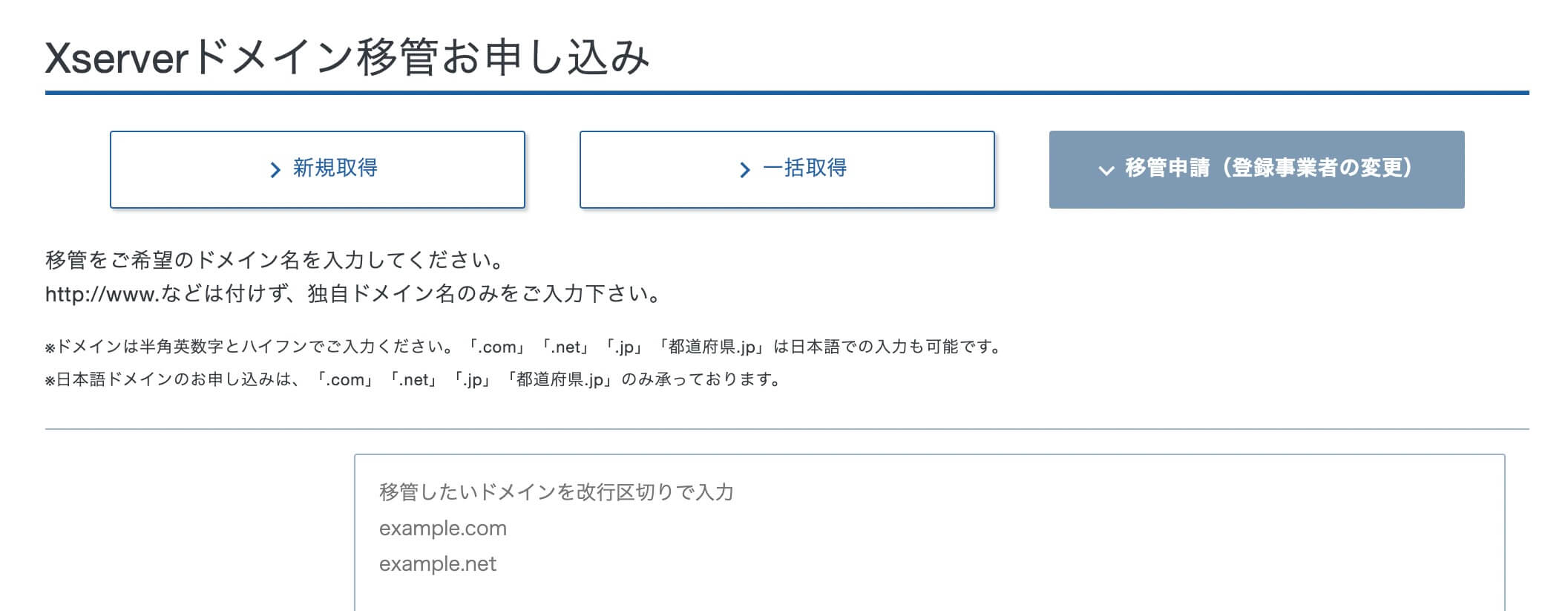 Xserverドメイン移管お申し込み
＞新規取得
＞一括取得
＞移管申請（登録事業者の変更）

移管をご希望のドメイン名を入力してください。
http://www.などは付けず、独自ドメイン名のみをご入力下さい。
※ドメインは半角英数字とハイフンでご入力ください。「.com」「.net」「.jp」「都道府県.jp」は日本語での入力も可能です。
※日本語ドメインのお申し込みは、「.com」「.net」「.jp」「都道府県.jp」のみ承っております。

移管したいドメインを改行区切りで入力
example.com
example.net