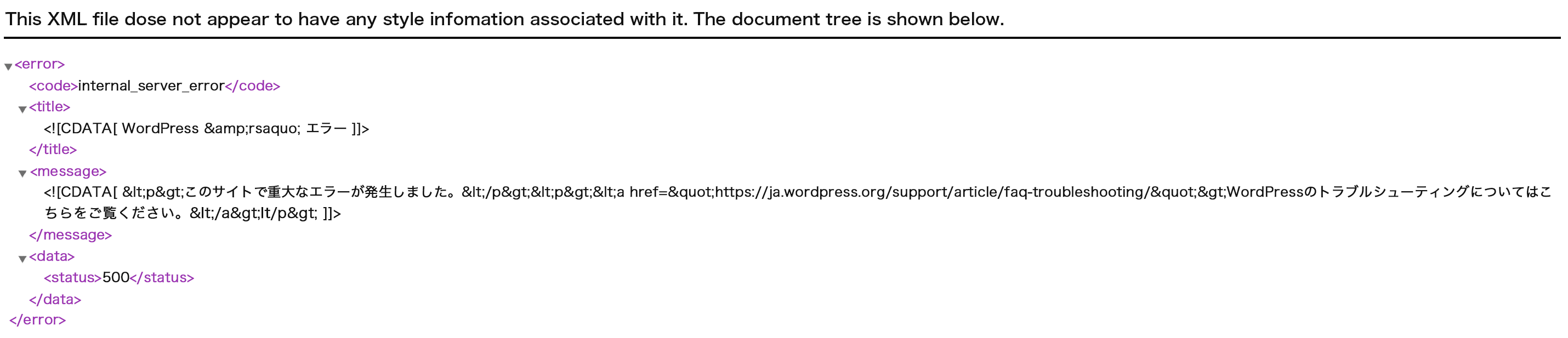 This XML file dose not appear to have any style infomation associated with it. The document tree is shown below.
<error>
 <code>internal_server_error</code>
 <title>
  <![CDATA[ WordPress › エラー ]]>
 </title>
 <message>
<![CDATA[ <p>このサイトで重大なエラーが発生しました。</p><p><a href="https://ja.wordpress.org/support/article/faq-troubleshooting/">WordPressのトラブルシューティングについてはこちらをご覧ください。</a>lt/p> ]]>
 </message>
 <data>
  <status>500</status>
 </data>
</error>