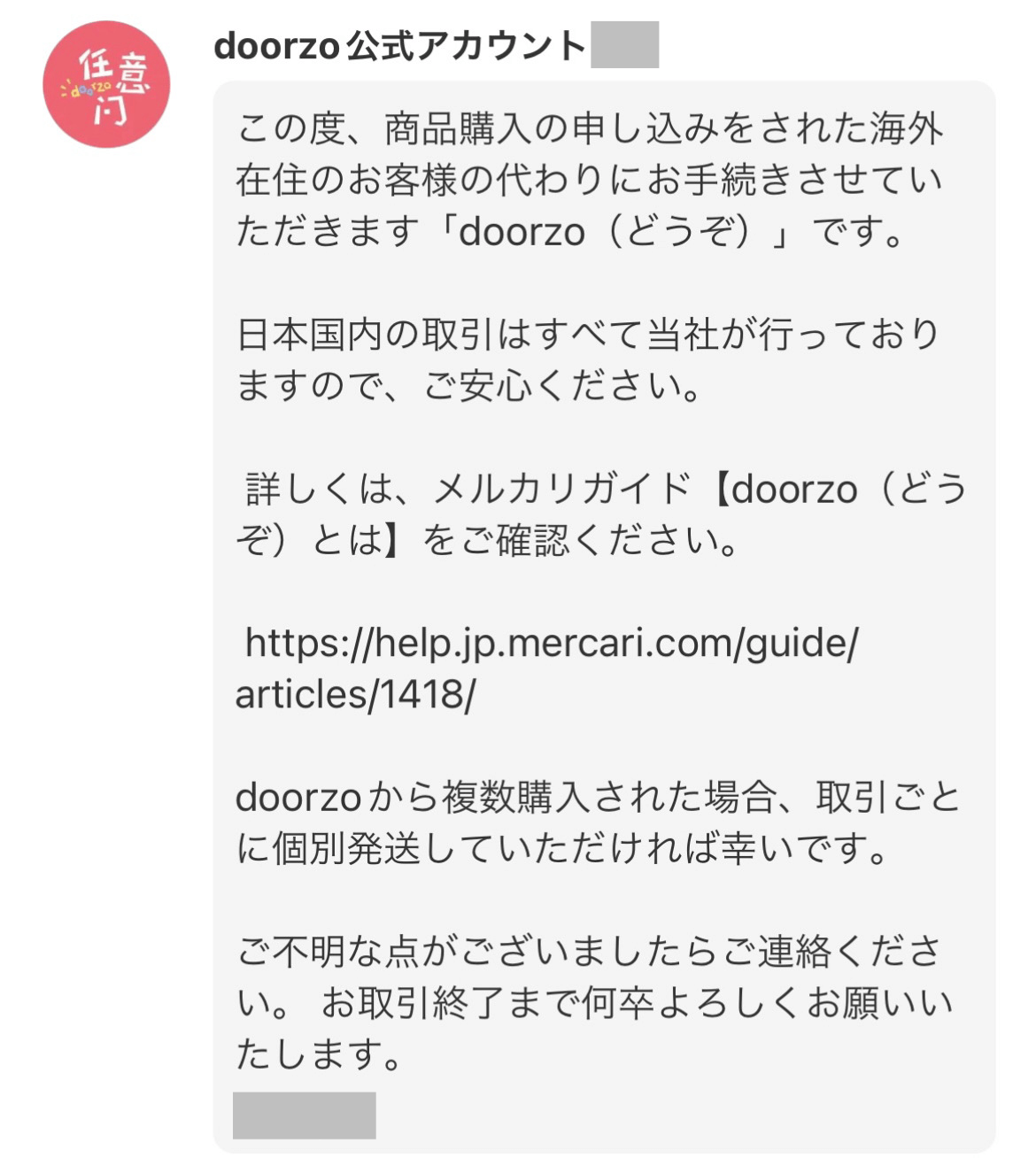 doorzo公式アカウント

この度、商品購入の申し込みをされた海外在住のお客様の代わりにお手続きさせていただきます「doorzo（どうぞ）」です。

日本国内の取引はすべて当社が行っておりますので、ご安心ください。

詳しくは、メルカリガイド【doorzo（どうぞ）とは】をご確認ください。

https://help.jp.mercari.com/guide/articles/1418/

doorzoから複数購入された場合、取引ごとに個別発送していただければ幸いです。

ご不明な点がございましたらご連絡ください。お取引終了まで何卒よろしくお願いいたします。