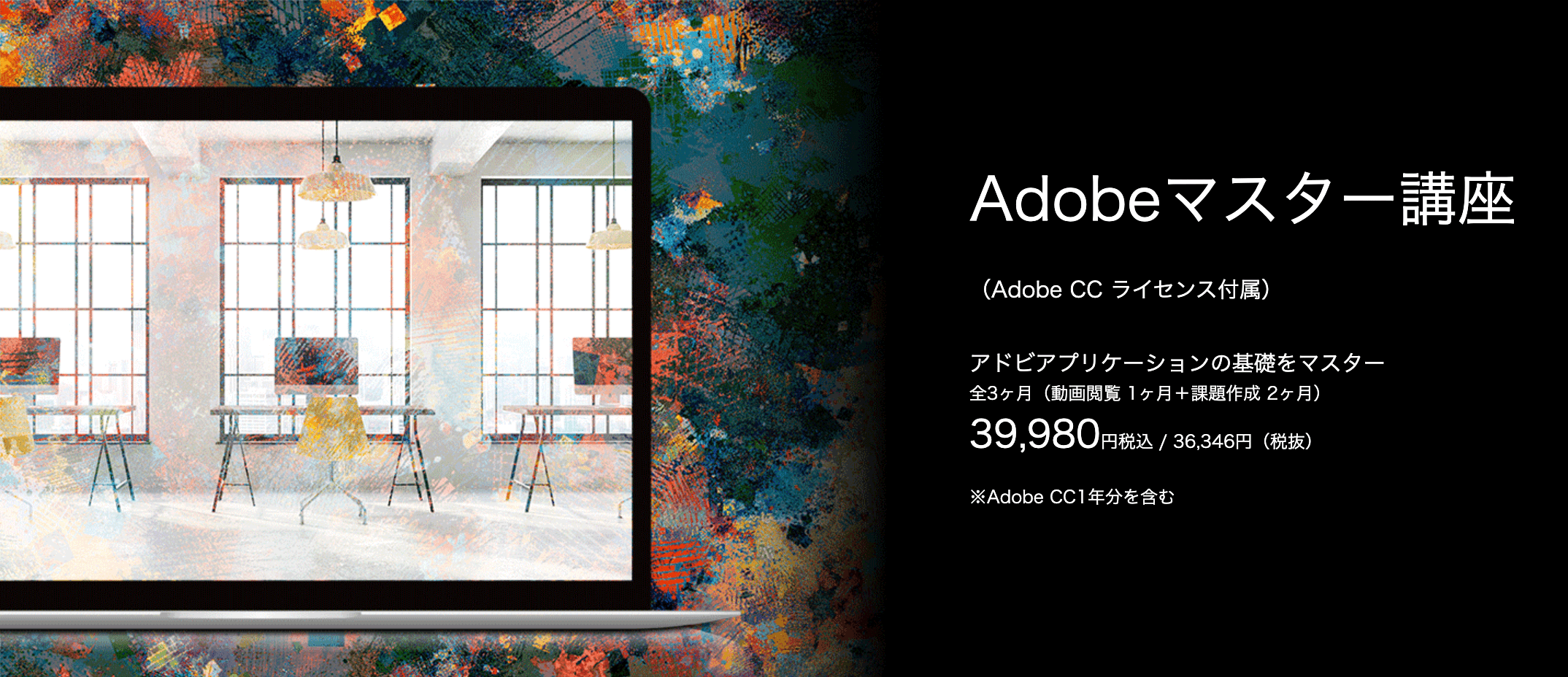 Adobeマスター講座
（Adobe CC ライセンス付属）
Adobeアプリケーションの基礎をマスター
全3ヶ月（動画閲覧1ヶ月＋課題作成2ヶ月）
39,980円税込／36,346円（税抜）
※Adobe CC1年分を含む