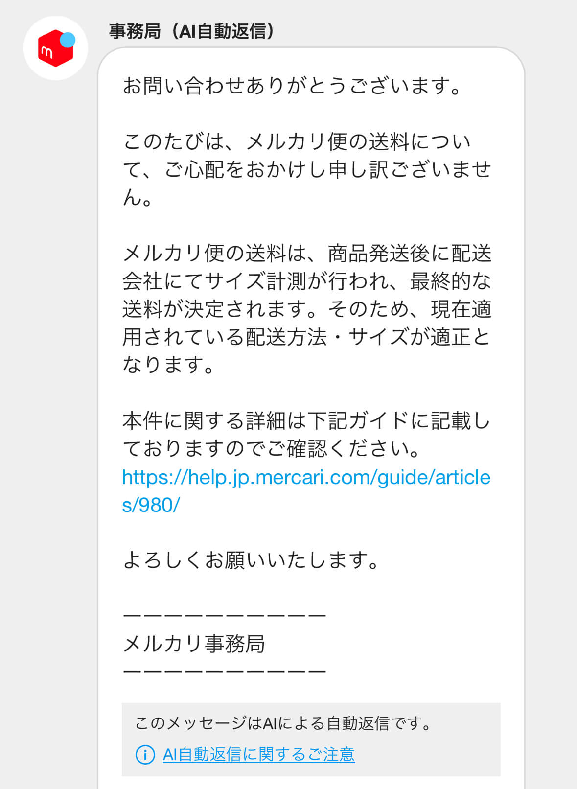 事務局（AI自動返信）

お問い合わせありがとうございます。

このたびは、メルカリ便の送料について、ご心配をおかけし申し訳ございません。

メルカリ便の送料は、商品発送後に配送会社にてサイズ計測が行われ、最終的な送料が決定されます。そのため、現在適用されている配送方法・サイズが適正となります。