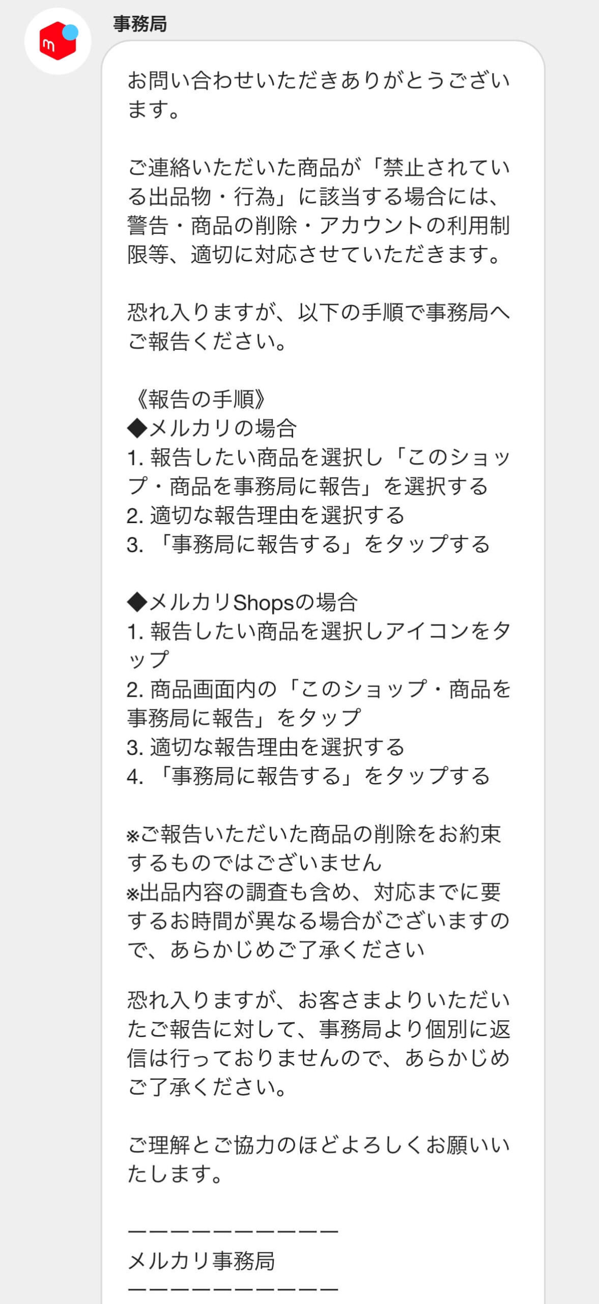 お問い合わせいただきありがとうございます。

ご連絡いただいた商品が「禁止されている出品物・行為」に該当する場合には、警告・商品の削除・アカウントの利用制限等、適切に対応させていただきます。

恐れ入りますが、以下の手順で事務局へご報告ください。

《報告の手順》
◆メルカリの場合
1.報告したい商品を選択し「このショップ・商品を事務局に報告」を選択する
2.適切な報告理由を選択する
3.「事務局に報告する」をタップする

※ご報告いただいた商品の削除をお約束するものではございません
※出品内容の調査も含め、対応までに要するお時間が異なる場合がございますので、あらかじめご了承ください

恐れ入りますが、お客さまよりいただいたご報告に対して、事務局より個別に返信は行っておりませんので、あらかじめご了承ください。

ご理解とご協力のほどよろしくお願いいたします。