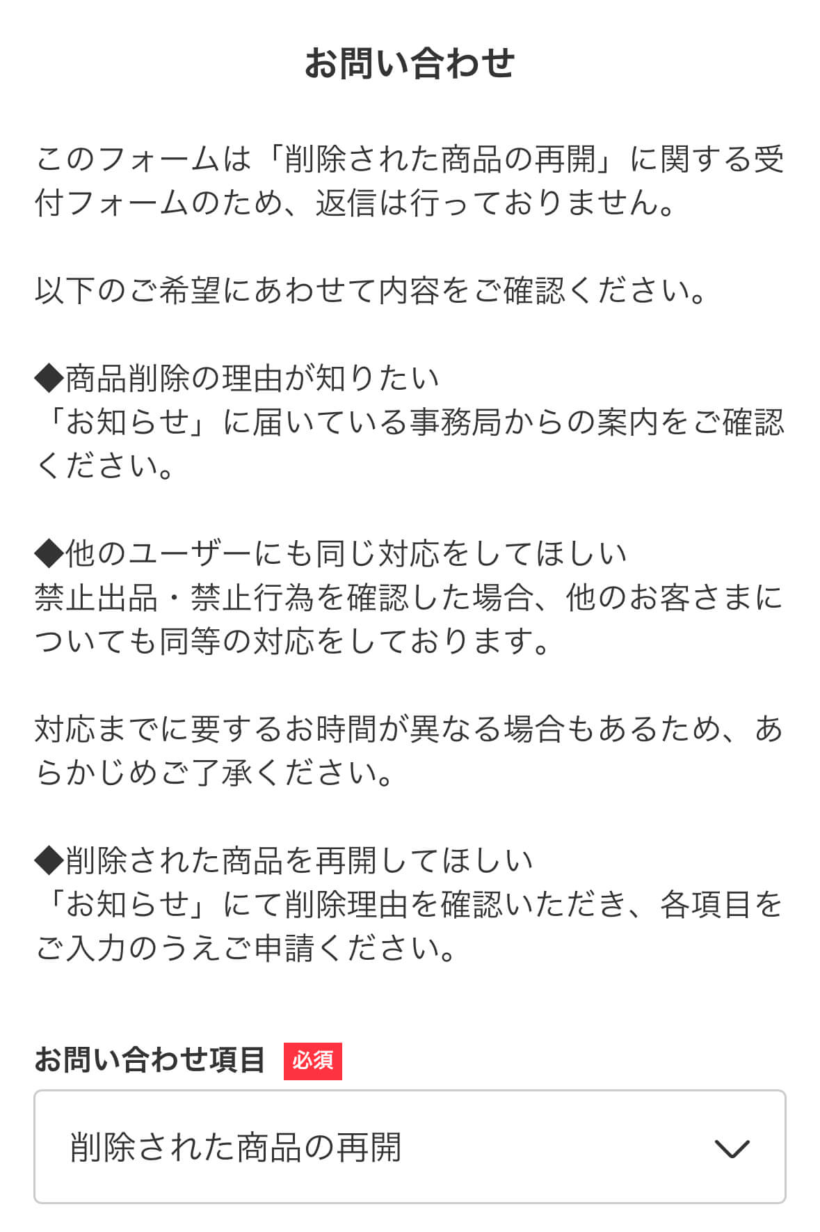 お問い合わせ
このフォームは「削除された商品の再開」に関する受付フォームのため、返信は行っておりません。

以下のご希望にあわせて内容をご確認ください。

◆商品削除の理由が知りたい
「お知らせ」に届いている事務局からの案内をご確認ください。

◆他のユーザーにも同じ対応をしてほしい
禁止出品・禁止行為を確認した場合、他のお客さまについても同等の対応をしております。

対応までに要するお時間が異なる場合もあるため、あらかじめご了承ください。

◆削除された商品を再開してほしい
「お知らせ」にて削除理由を確認いただき、各項目をご入力のうえご申請ください。