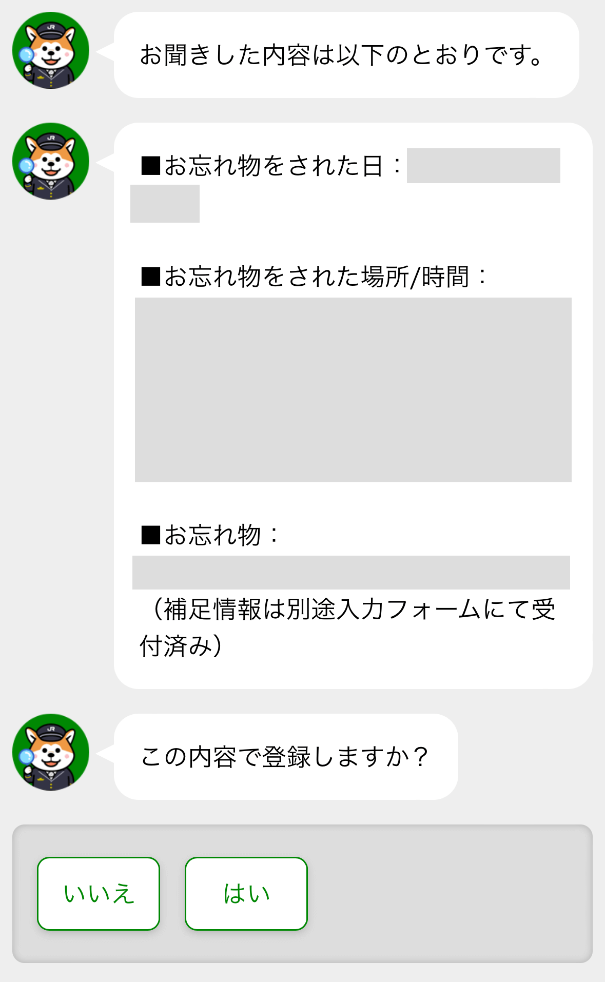 お聞きした内容は以下のとおりです。
◼️お忘れ物をされた日：2024年8月1日
◼️お忘れ物をされた場所/時間：登録したものが表示されます。
◼️お忘れ物：登録したものが表示されます。（補足情報は別途入力フォームにて受付済み）

この内容で登録しますか？
いいえ　はい