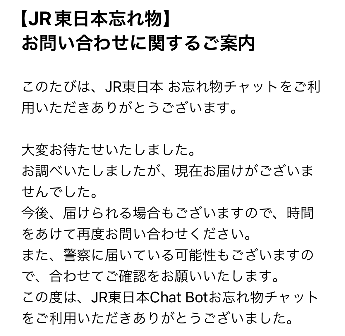 【JR東日本忘れ物】
お問い合わせに関するご案内

このたびは、JR東日本 お忘れ物チャットをご利用いただきありがとうございます。

大変お待たせいたしました。
お調べいたしましたが、現在お届けがございませんでした。
今後、届けられる場合もございますので、時間をあけて再度お問い合わせください。
また、警察に届いている可能性もございますので、合わせてご確認をお願いいたします。
この度は、JR東日本Chat Botお忘れ物チャットをご利用いただきありがとうございました。