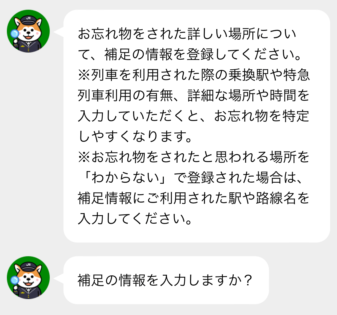 お忘れ物をされた詳しい場所について、補足の情報を登録してください。
※列車を利用された際の乗り換え駅や特急列車利用の有無、詳細な場所や時間を入力していただくと、お忘れ物を特定しやすくなります。
※お忘れ物をされたと思われる場所を「わからない」で登録された場合は、補足情報にご利用された駅や路線名を入力してください。