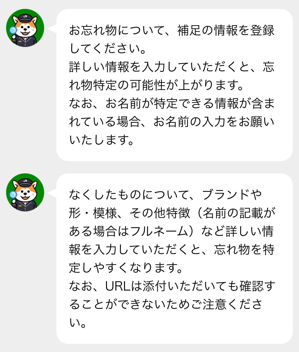 お忘れ物について、補足の情報を登録してください。
詳しい情報を入力していただくと、忘れ物特定の可能性が上がります。
ない、お名前が特定できる情報が含まれている場合、お名前の入力をお願いいたします。

なくしたものについて、ブランドや形・模様・その他特徴（名前の記載がある場合はフルネーム）など詳しい情報を入力していただくと、忘れ物を特定しやすくなります。
なお、URLは添付いただいても確認することができないためご注意ください。