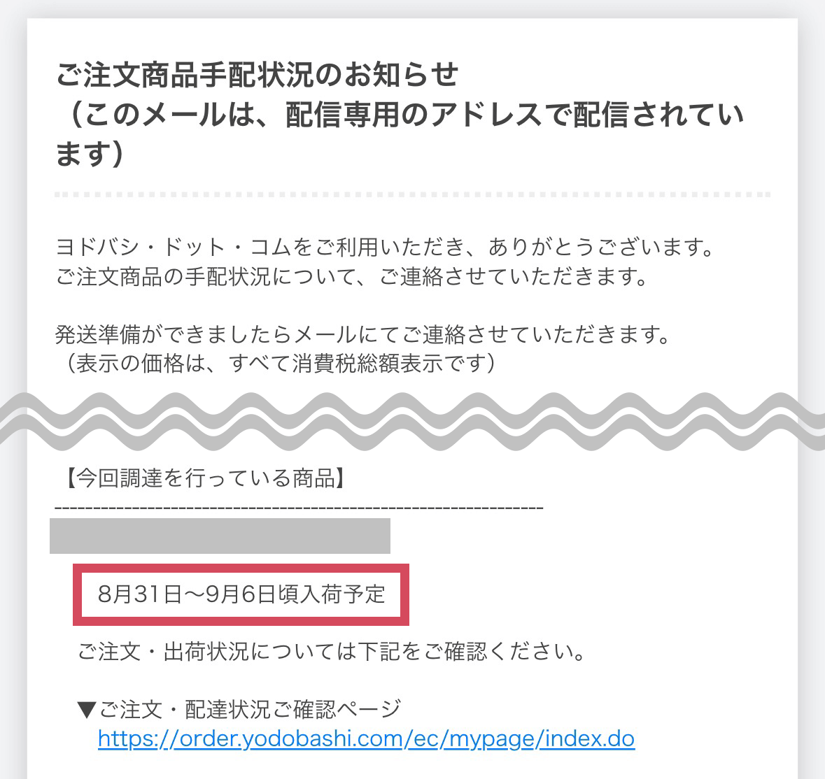 ご注文商品手配状況のお知らせ

ご注文商品の手配状況について、ご連絡させていただきます。
発送準備ができましたらメールにてご連絡させていただきます。

【今回調達を行っている商品】
・商品名
8月31日〜9月6日頃入荷予定