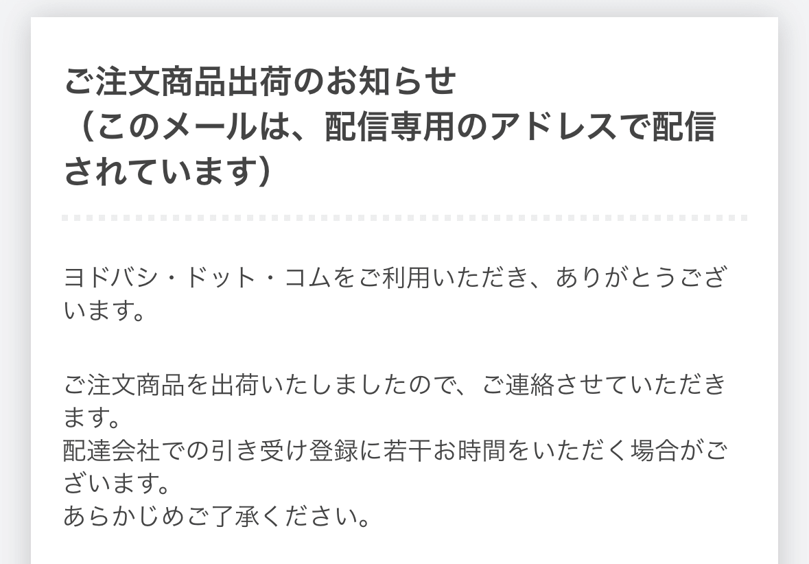 ご注文商品出荷のお知らせ

ご注文商品を出荷いたしましたので、ご連絡させていただきたきます。配達会社での引き受け登録に若干お時間をいただく場合がございます。あらかじめご了承ください。