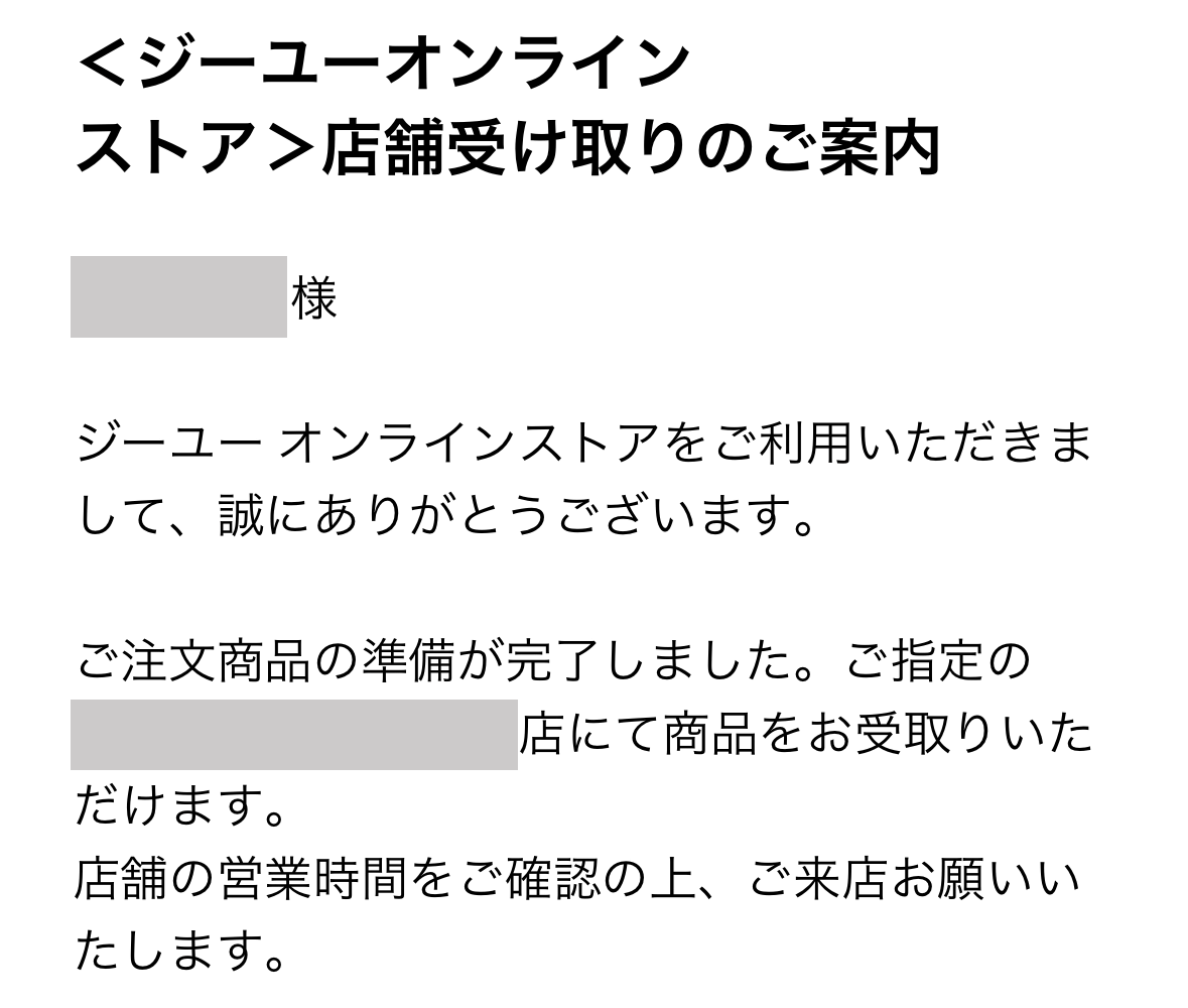 ＜ジーユーオンラインストア＞店舗受け取りのご案内

ジーユー オンラインストアでご利用いただきまして、誠にありがとうございます。

ご注文商品の準備が完了しました。ご指定の◯◯店にて商品をお受取りいただけます。
店舗の営業時間をご確認の上、ご来店をお願いいたします。