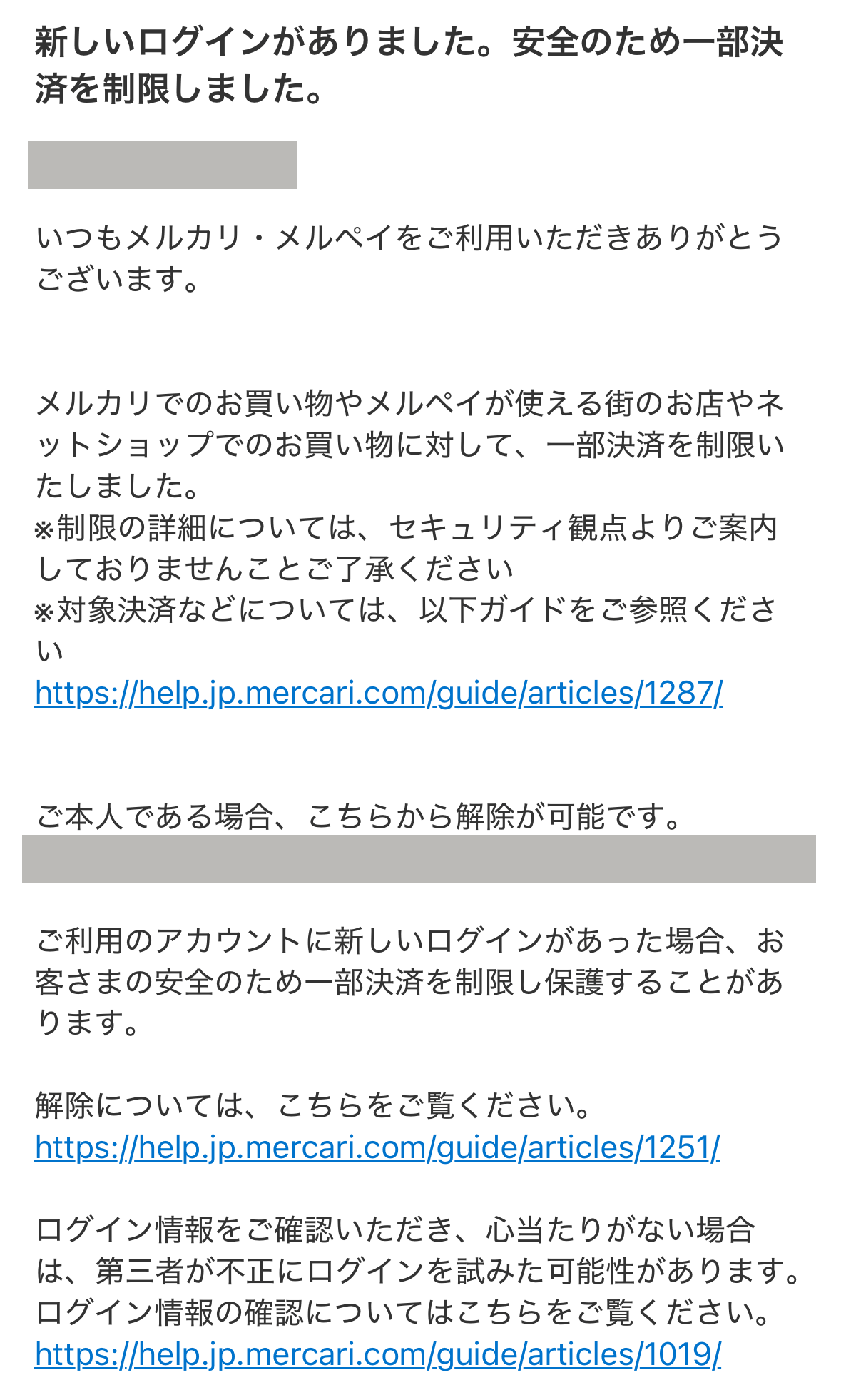 新しいログインがありました。安全のため一部決済を制限しました。

いつもメルカリ・メルペイをご利用いただきありがとう ございます。
メルカリでのお買い物やメルペイが使える街のお店やネットショップでのお買い物に対して、一部決済を制限いたしました。
※制限の詳細については、セキュリティ観点よりご案内しておりませんことご了承ください
※対象決済などについては、以下ガイドをご参照ください
https://help.jp.mercari.com/guide/articles/1287/
ご本人である場合、 こちらから解除が可能です。
https://~
ご利用のアカウントに新しいログインがあった場合、お客さまの安全のため一部決済を制限し保護することがあります。
解除については、こちらをご覧ください。
https://help.jp.mercari.com/guide/articles/1251/
ログイン情報をご確認いただき、 心当たりがない場合は、第三者が不正にログインを試みた可能性があります。ログイン情報の確認についてはこちらをご覧ください。
https://help.jp.mercari.com/guide/articles/1019/