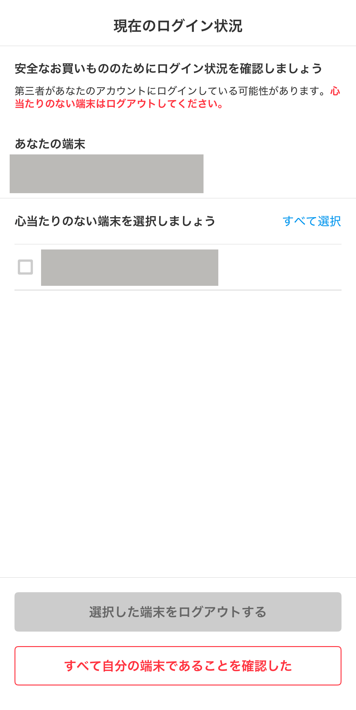 現在のログイン状況
安全なお買いもののためにログイン状況を確認しましょう
第三者があなたのアカウントにログインしている可能性があります。心当たりがない端末はログアウトしてください。

洗濯した端末をログアウトする
すべて自分の端末であることを確認した