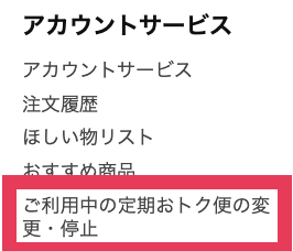 アカウントサービスの中から「ご利用中の定期おトク便の変更・停止」項目をクリック（タップ）をして確認することができます。