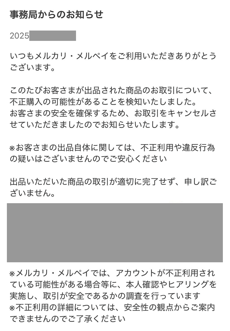 いつもメルカリ・メルペイをご利用いただきありがとうございます。

このたびお客さまが出品された商品のお取引について、不正購入の可能性があることを検知いたしました。
お客さまの安全を確保するため、お取引をキャンセルさせていただきましたのでお知らせいたします。

※お客さまの出品自体に関しては、不正利用や違反行為の疑いはございませんのでご安心ください

出品いただいた商品の取引が適切に完了せず、申し訳ございません。

取引内容

※メルカリ・メルペイでは、アカウントが不正利用されている可能性がある場合等に、本人確認やヒアリングを実施し、取引が安全であるかの調査を行っています
※不正利用の詳細については、安全性の観点からご案内できませんのでご了承ください