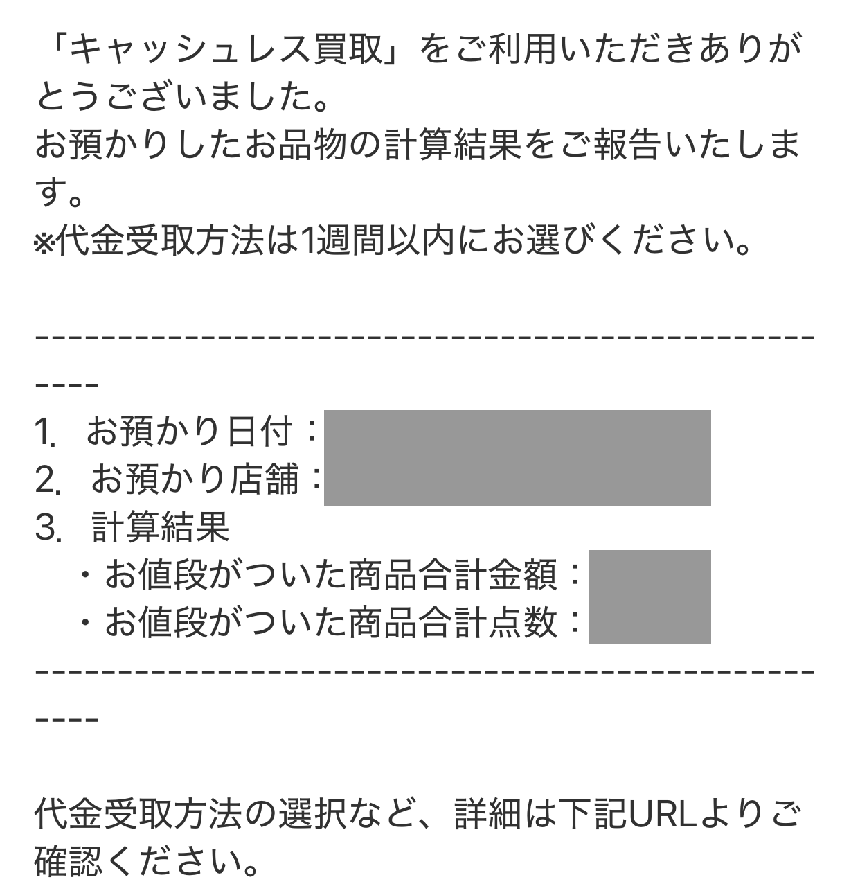 「キャッシュレス買取」をご利用いただきありがとうございました。
お預かりしたお品物の計算結果をご報告いたします。
1 お預かり日付
2 お預かり店舗
3 計算結果
・お値段がついた商品合計金額
・お値段がついた商品合計点数
代金受取方法の選択など、詳細は下記URLよりご確認ください。