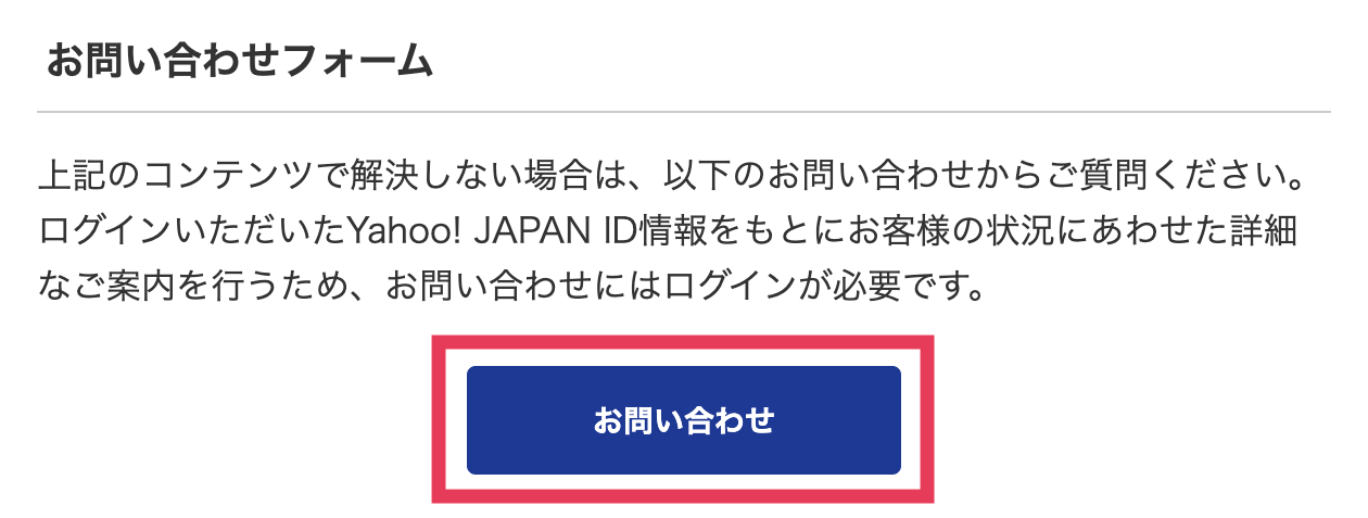 お問い合わせフォーム
上記のコンテンツで解決しない場合は、以下のお問い合わせからご質問ください。ログインいただいたYahoo! JAPAN ID情報をもとにお客様の状況にあわせた詳細なご案内を行うため、お問い合わせにはログインが必要です。